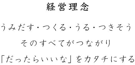 経営理念 産み出す・つくる・うる・つきそう そのすべてがつながり「だったらいいな」をカタチにする